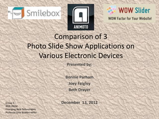 Comparison of 3
                   Photo Slide Show Applications on
                      Various Electronic Devices
                                 Presented by:

                                Bonnie Parham
                                 Joey Feigley
                                 Beth Drayer

Group 5                        December 13, 2012
Web 282AF
Emerging Web Technologies
Professor Gina Bowers-Miller
 