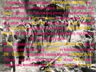 Ang kanlurang asya ay bahagi ng ottoman empire na
  nanghina at dahan - Dahang bumagsak. Noong 1914 nadiskubre ang
( langis ) sa lugar na ito at lumaki ang interes ng mga kanluranin dito.
 Ang mandato para sa Syria at Lebanon ay ibinigay sa mga French at
ang mandato para sa PALESTINE ay kinuha ng mga English. Napanatili
    ng Saudi Arabia ang kalayaan nito sa ilalim ni haring ibn
saud, pero lahat ng mga kompanya na naglinang ng mga langit ay
                       pag – aari ng mga dayuhan.
1917, nagpalabas ng balfour declaration ang mga
 English kung saan sinabi na ang PALESTINE ay bubuksan para sa mga
 JEW o ISRAELITE upang maging kanilang tahanan o homeland.
   Dito nag – ugat ang problema ng mga JEW at mga MUSLIM, dahil
   nagsimulang bumalik ang mga JEW na nasa Europa sa Kanlurang
                                  Asya.
 