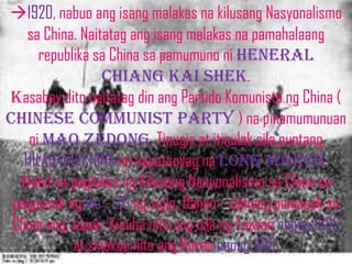1920, nabuo ang isang malakas na kilusang Nasyonalismo
   sa China. Naitatag ang isang malakas na pamahalaang
      republika sa China sa pamumuno ni heneral
                  chiang kai shek.
kasabay dito naitatag din ang Partido Komunista ng China (
Chinese communist party ) na pinamumunuan
    ni Mao ZedonG. Tinugis at itinulak sila puntang
   HILAGANG CHINA na napatanyag na LONG MARCH.
  Dahil sa paglakas ng Kilusang Nasyonalismo sa China sa
 pagpasok ng Ika – 20 ng siglo. Dahan – dahang pumasok sa
 China ang Japan. Kinuha nito ang isla ng Taiwan noong 1895
            at sinakop nito ang Korea noong 1910.
 