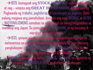 1929, bumagsak ang stock market sa United States
  at nag – umpisa ang great depression. Nagkaroon ng
 Pagkawala ng trabaho, paghihirap, at kakulangan sa pagkain. Dahil
walang magawa ang pamahalaan, dumami ang mga RADIKAL at ULTRA
– NASYONALISMONG samahan na naghangad na lalong magpalakas at
manakop ang Japan. Sa pamumuno ni gandhi at ng kanyang di –
                    marahas na pamamaraan.
    1935, ipinasa nila ang isang batas na nagbibigay ng higit na
  awtonomiya sa pamahalaan ng India. Nagpadala ng mga misyong
   pangkalayaan ( independence missions ) sa United
              States upang ihatid sa mga AMERIKANO.
    1930 ay ipinasa ang Batas TYDINGS – McDuffie na nagtakda ng
        sampung COMMONWEALTH at pagkatapos ay kalayaan.
 