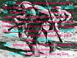 1930, nagkaroon ng matinding hidwaan sa pagitan ng
 dalawa. Nilusob ng Japan ang Manchuria noong SETYAMBRE
  1931. mahalaga ang Manchuria sa mga Hapones dahil ito ay
   mayamang rehiyon na sagana sa hilaw na materyales na
kailangan sa industriya nila. Malaki ang populasyon ng Japan,
limitado ang lupa, at salat pa sa likas na yaman. Sa pagsakop
 nila sa Manchuria, nagtatag ang Japan ng isang puppet
    state o tau – tauhang estado na kontrolado nito at
                    pingalang MANCHUKUO.
1935, tumanggi ang Japan sa kasunduan na naglilimita sa
                   mga barkong pandigma.
      Hulyo 1937, biglang nilusob ng Japan ang China.
 