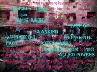 Dahil ito ay labag sa mga nilagdaang kasunduan, nag protesta
  ang United States at England, pero hindi rin ito binigyang –
pansin ng Japan. Sa paglusob ng Japan, nakatuon ang pansin
  nito sa NAIJING ( NANKING ), ang kapitulo ng pamahalaang
     Tsino. Ang insidenteng ito ay tinawag na rape of
                         nanking.
   SETYEMBRE 1940, nilagdaan nila ang tripartite
   pact at tinawag na axis powers ang kanilang
 alyansa. Sa kabilang panig, United States, England, at France
at iba pang mga bansa ay tinawag na allied powers.
 Ang sagot ng mga protesta, nagpalabas ng deklarasyon ang
             Japan na nilinaw ang mga layunin nito.
 