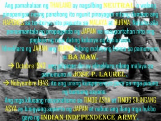 Ang pamahalaan ng THAILAND ay nagsilbing neutral o walang
pinapanigan noong panahong ito ngunit pinayagan nitong dumaan ang
 HAPONES sa teritoryo nito papunta sa MALAYA at BURMA. Nakuha sila
   pansamantala ng propaganda ng JAPAN na susuportahan nito ang
             paglaya ng mga dating kolonya ng kanluranin.
Idineklara ng JAPAN ang BURMA bilang malayang bansa sa pamumuno
                           ni ba maw.
    Octobre 1943, ang pilipinas din ay idineklara nilang malaya sa
                  pamumuno ni jose p. laurel.
 Nobyembre 1943, ito ang unang kumperensya para sa mga pinuno
                          ng bansang asyano.
  Ang mga kilusang nasyonalismo sa TIMOG ASYA at TIMOG SILINGANG
  ASYA ay binigyang suporta ng JAPAN at nabuo ang ilang mga hukbo
         gaya ng Indian independence army.
 