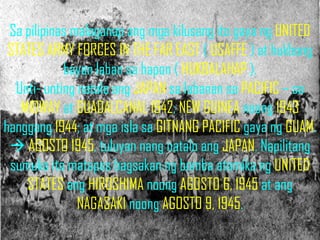 Sa pilipinas malaganap ang mga kilusang ito gaya ng UNITED
 STATES ARMY FORCES IN THE FAR EAST ( USAFFE ) at hukbong
            bayan laban sa hapon ( HUKBALAHAP ).
  Unti- unting natalo ang JAPAN sa labanan sa PACIFIC – sa
   MIDWAY at GUADALCANAL 1942; NEW GUINEA noong 1943
hanggang 1944; at mga isla sa GITNANG PACIFIC gaya ng GUAM.
  AGOSTO 1945, tuluyan nang natalo ang JAPAN. Napilitang
 sumuko ito matapos bagsakan ng bomba atomika ng UNITED
    STATES ang HIROSHIMA noong AGOSTO 6, 1945 at ang
               NAGASAKI noong AGOSTO 9, 1945.
 
