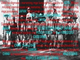 Dahil sa digmaan, maraming mga lungsod ang nasira sa ASYA. Milyun-
 milyong mamamayan ang namatay. Hirap at taggutom ang sinapit ng
mga pinsala ng JAPAN. Dahil natalo ang JAPAN, Ito ay inokupa ng mga
  ALLIES sa pamumuno ni HEN. DOUGLAS MACARTHUR. Nagkaroon ng
      bagong Saligang Batas ang JAPAN at binuwag ang kanyang
Sandatahang Lakas.Naging Demoktratiko ang sistema ng gobyerno ng
JAPAN. Natapos ang tinawag na ALLIED OCCUPATION OF JAPAN noong
     1952 matapos lagdaan ang PEACE TREATY sa San FRANSISCO,
                            CALIFORNIA.
 Matapos ang Ikalawang Digmaang Pandaigdig, hindi katahimikan ang
 nabalot ng CHINA. Noong 1949, natalo ang pwersang nasyonalista at
tumakas sila sa isla ng TAIWAN. Samantala, ang kabuuan ng mainland
  CHINA ay napasailalim sa mga komunista at itinitag ni MAO ZEDONG
                  ang PEOPLE’S REPUBLIC OF CHINA.
 