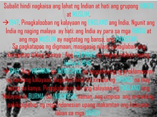 Subalit hindi nagkaisa ang lahat ng Indian at hati ang grupong HINDU
                             at MUSLIM.
1947, Pinagkalooban ng kalayaan ng ENGLAND ang India. Ngunit ang
 India ng naging malaya ay hati: ang India ay para sa mga HINDU at
        ang mga MUSLIM ay nagtatag ng bansa, ang PAKISTAN.
    Sa pagkatapos ng digmaan, masigasig nilang ipinaglaban ang
  karapatan nilang lumaya . Ang PILIPINAS ay naging malaya noong
                            Hulyo 4,1946.
1945, Ang VIETNAM sa INDOCHINA ay nagpahayag ng proklamasyon
 ng kanilang kalayaan. bagamat hindi ito kinilala ng FRANCE na may
  sakop sa kanya. Pinagkalooban din ang kalayaan ng ENGLAND ang
Malaysia at BURMA. Sa INDONESIA naman, nag umpisa ang armadong
  pakikipiglaban ng mga Indonesian upang makamtan ang kalayaan
                        laban sa mga DUTCH.
 