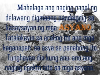 Mahalaga ang naging papel ng
 dalawang digmaang pandaigdig sa
 kasaysayan ng mga asyano.
 Tatalakayin sa araling ito ang mga
kaganapan sa asya sa panahong ito.
  Tunghayan din kung anu-ano ang
 naging epekto nito sa mga asyano.
 