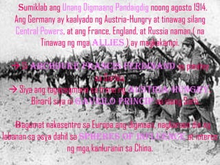 sumiklab ang Unang Digmaang Pandaigdig noong agosto 1914.
   Ang Germany ay kaalyado ng Austria-Hungry at tinawag silang
   Central Powers, at ang France, England, at Russia naman ( na
           Tinawag ng mga allies ) ay magkakampi.

  Si archduke francis ferdinand ay pinatay
                          sa Serbia.
  Siya ang tagapagmana sa trono ng AUSTRIA-HUNGRY.
       Binaril siya ni gavrilo princip na isang Serb.

    bagamat nakasentro sa Europa ang digmaan, nagkaroon din ng
labanan sa asya dahil sa spheres of influence at interes
                    ng mga kanluranin sa China.
 