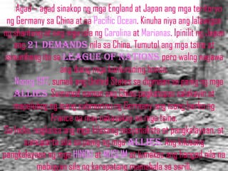 Agad – agad sinakop ng mga England at Japan ang mga teritoryo
  ng Germany sa China at sa Pacific Ocean. Kinuha niya ang lalawigan
ng shantung at ang mga isla ng Carolina at Marianas. Ipinilit ng Japan
    ang 21 demands nila sa China. Tumutol ang mga tsino at
 isinumbong ito sa league of nations pero walng nagawa
                   ang ibang mga kanluraning bansa.
     Noong 1917, sumali ang United States sa digmaan sa panig ng mga
    allies. Sumunod naman ang China pagkatapos salakayin at
    mapalubog ng isang submarino ng Germany ang isang barko ng
                France na may nakasakay na mga tsino.
Sa India, nagkaisa ang mga kilusang nasyonalista at pangkalayaan, at
       sumuporta sila sa panig ng mga allies. Ang kilusang
pangkalayaan ng mga HINDU at MUSLIM at lumakas ang hangad nila na
           mabigyan sila ng karapatang mamahala sa sarili.
 