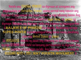 Natalo ang CENTRAL POWERS sa digmaan at isinagawa ang
 pagpupulong sa Versailles, France upang pormal nang tapusin ang
digmaan at pag-usapan ang kaparusahan ng mga talunang bansa. Ang
    bansang Europa ay nanghina dahil sa tagal, hirap, at gastos ng
digmaan. Matapos ang digmaan, naiba ang balance ng kapangyarihan
   (balance of powers)sa daigdig. Matatawag na mga
 super power o pinakapangyarihang bansa noong panahong
                  yaon ang United States at Japan.
 Sa VERSAILLES, nakuha ng japan ang shantung na dati’y nasa kamay
ng mga GERMAN dahil dahil sa kanyang partisipasyon sa digmaan. Ang
 RACIAL o pantay na pagtingin sa lahi, Ang kilusang ito ay tinawag na
   KILUSANG MAYO 4, 1919 ( may fourth movement )
 