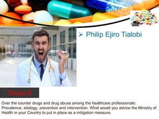 Over the counter drugs and drug abuse among the healthcare professionals:
Prevalence, etiology, prevention and intervention. What would you advice the Ministry of
Health in your Country to put in place as a mitigation measure.
Group 5
 Philip Ejiro Tialobi
 