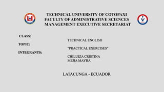 CLASS:
TECHNICAL ENGLISH
TOPIC:
“PRACTICAL EXERCISES”
INTEGRANTS:
CHILUIZA CRISTINA
MEJIA MAYRA
LATACUNGA - ECUADOR
TECHNICAL UNIVERSITY OF COTOPAXI
FACULTY OF ADMINISTRATIVE SCIENCES
MANAGEMENT EXECUTIVE SECRETARIAT
 