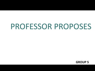 PROFESSOR PROPOSES 
GROUP 5 
 