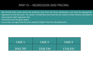 PART IV – REGRESSION AND PRICING 
We formed three cases where the professor buys from the three wholesalers, and used the appropriate 
regression to find the price. The cluster membership was found by the nearest cluster distance (Euclidean) 
and using the right regression line 
The three prices are given below. 
In any case, we argue that the price quoted is higher than the calculated price. 
CASE 1 CASE 2 CASE 3 
2933.787 2328.734 1716.431 

