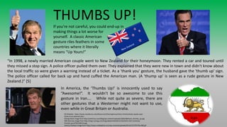 “In 1998, a newly married American couple went to New Zealand for their honeymoon. They rented a car and toured until
they missed a stop sign. A police officer pulled them over. They explained that they were new in town and didn't know about
the local traffic so were given a warning instead of a ticket. As a 'thank you' gesture, the husband gave the 'thumb up' sign.
The police officer called for back up and hand cuffed the American man. (A 'thump up' is seen as a rude gesture in New
Zealand.)” [5]
THUMBS UP!
If you’re not careful, you could end-up in
making things a lot worse for
yourself. A classic American
gesture riles feathers in some
countries where it literally
means “Up Yours!”
In America, the ‘Thumbs Up!’ is innocently used to say
“Awesome!”. It wouldn’t be so awesome to use this
gesture in Iran…. While not quite as severe, there are
other gestures that a Westerner might not want to use,
even while in Great Britain or Australia.
[5] Website: https://www.nacada.ksu.edu/Resources/Clearinghouse/View-Articles/body-speaks.aspx
(Links to an external site.)
George Bush image from http://semitrue.com/blog/wp-content/uploads/2002/08/bush_thumbs_up.jpg
Mitt Romney image from http://img1.nymag.com/imgs/daily/intel/2012/10/23/23-mitt-rommney-
thumbs-up.w750.h560.2x.jpg
Jeremy Clarkson image from http://www.cooltoplists.com/wp-content/uploads/2014/12/37917f4s-960.gif
Iran
 
