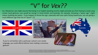 “V” for Vex??
As a Westerner, you might assume that being in an English-speaking country might preclude you from having to avoid using
certain hand gestures…you would be wrong! In Great Britain and Australia, for example, throwing a “peace sign” might
induce anything but peace. If you happen to throw the sign, especially with your palm facing toward you, you are giving a
much different sign that one of “peace”. [7]
[7] Website: http://www.dauntlessjaunter.com/2011/11/17/common-gestures-in-one-place-but-offensive-elsewhere/
Nixon Image http://www.cbc.ca/polopoly_fs/1.2010872.1381564784!/httpImage/image.jpg_gen/derivatives/16x9_620/li-nixon-rtxl3qy.jpg
Headphones Guy Image http://www.ljplus.ru/img4/k/i/kirill_goth/IMG_1512.jpg
Great Britain Australia
If you’re not familiar with a particular culture’s non-verbal
language, you could offend without even making a conscious
gesture!
 