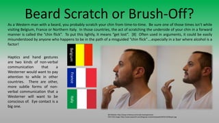 Beard Scratch or Brush-Off?As a Western man with a beard, you probably scratch your chin from time-to-time. Be sure one of those times isn’t while
visiting Belgium, France or Northern Italy. In those countries, the act of scratching the underside of your chin in a forward
manner is called the “chin flick”. To put this lightly, it means “get lost”. [8] Often used in arguments, it could be easily
misunderstood by anyone who happens to be in the path of a misguided “chin flick”….especially in a bar where alcohol is a
factor!
[8] Website: http://www.viralnova.com/rude-hand-gestures/
Chin Flick Image: http://www.expanish.com/blog/wp-content/uploads/2010/12/Dibujo1.jpg
BelgiumFranceItaly
Haptics and hand gestures
are two kinds of non-verbal
communication that a
Westerner would want to pay
attention to while in other
countries. There are other,
more subtle forms of non-
verbal communication that a
Westerner will want to be
conscious of. Eye contact is a
big one.
 