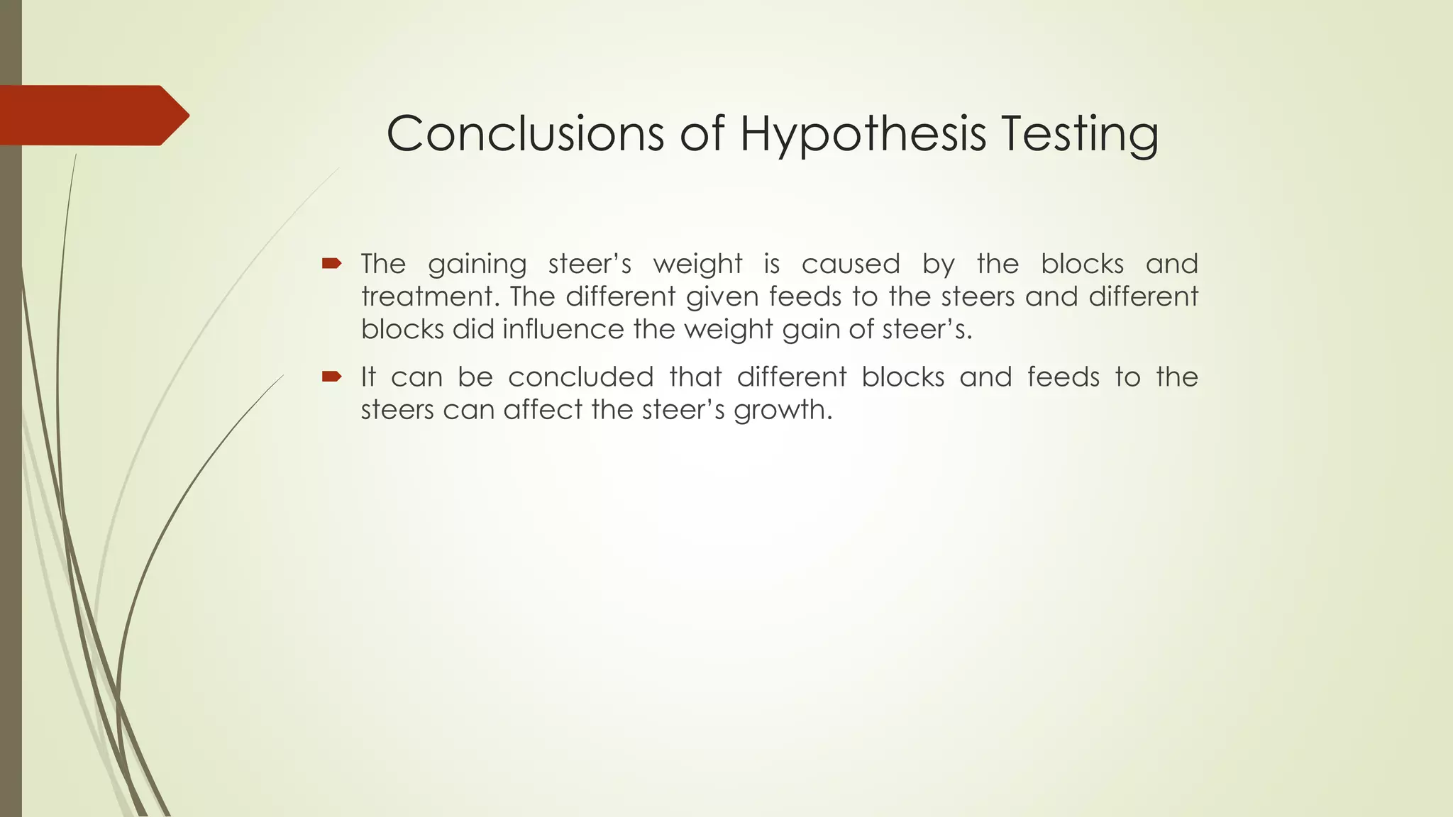 Conclusions of Hypothesis Testing
 The gaining steer’s weight is caused by the blocks and
treatment. The different given feeds to the steers and different
blocks did influence the weight gain of steer’s.
 It can be concluded that different blocks and feeds to the
steers can affect the steer’s growth.
 