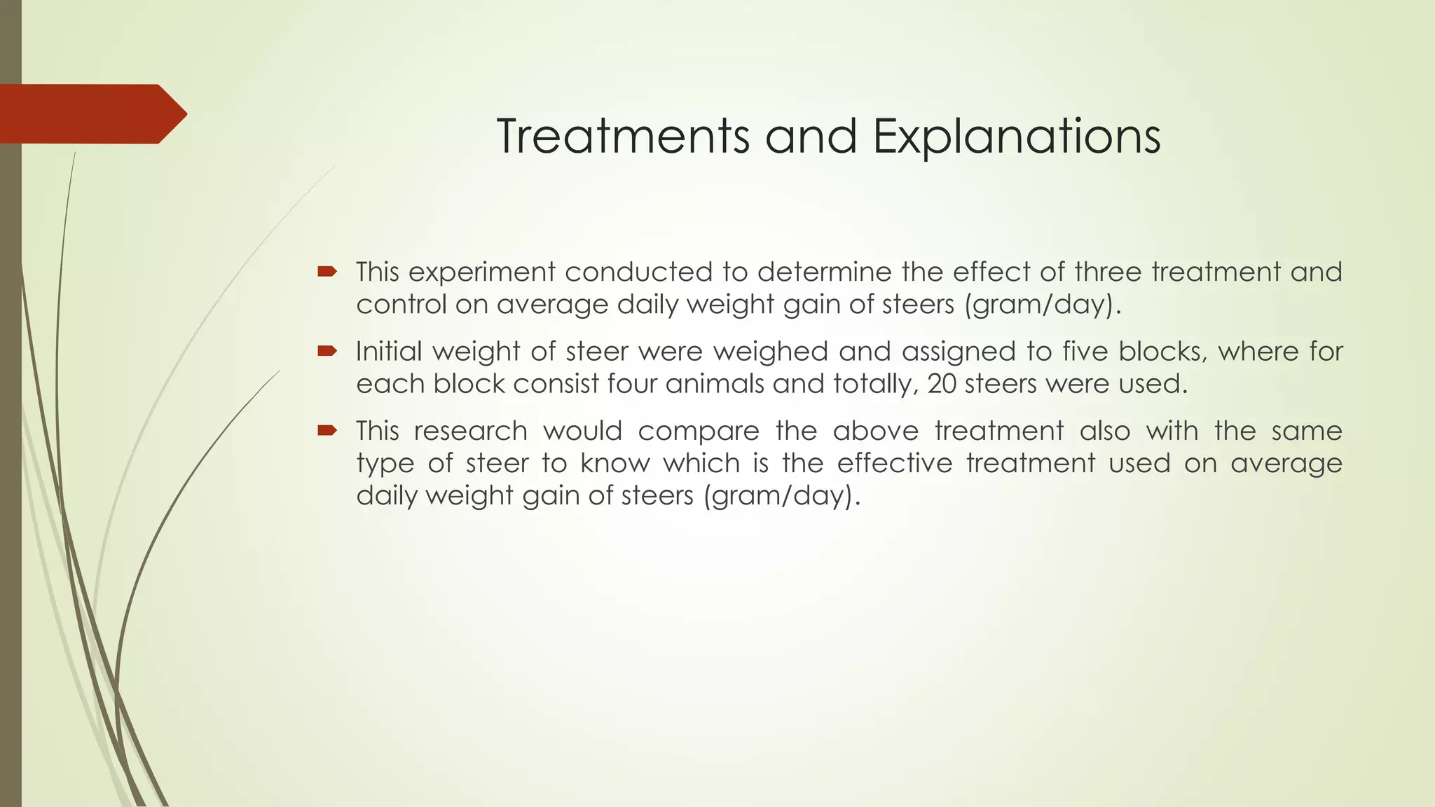 Treatments and Explanations
 This experiment conducted to determine the effect of three treatment and
control on average daily weight gain of steers (gram/day).
 Initial weight of steer were weighed and assigned to five blocks, where for
each block consist four animals and totally, 20 steers were used.
 This research would compare the above treatment also with the same
type of steer to know which is the effective treatment used on average
daily weight gain of steers (gram/day).
 