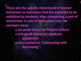 These are the specific statements of learner
behaviour or outcomes that are expected to be
exhibited by students after completing a unit of
instruction. A unit of instruction may, for
example mean:
a six-week lesson on Filipino culture
a one-week lesson on algebraic
expression
a class period on “subtracting with
borrowing”
 