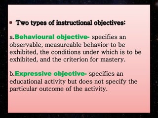 a.Behavioural objective- specifies an
observable, measureable behavior to be
exhibited, the conditions under which is to be
exhibited, and the criterion for mastery.
b.Expressive objective- specifies an
educational activity but does not specify the
particular outcome of the activity.
 