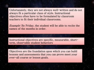 Unfortunately, they are not always well-written and do not
always fit a particular class of style. Instructional
objectives often have to be formulated by classroom
teachers to fit their individual classrooms.
Example: By Friday, the student will be able to recite the
names of the months in order.
Instructional objectives are specific, measurable, short-
term, observable student behaviors
Objectives are the foundation upon which you can build
lessons and assessments that you can prove meet your
over-all course or lesson goals.
 