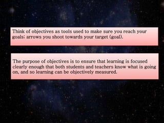 The purpose of objectives is to ensure that learning is focused
clearly enough that both students and teachers know what is going
on, and so learning can be objectively measured.
Think of objectives as tools used to make sure you reach your
goals; arrows you shoot towards your target (goal).
 