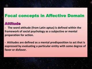 Focal concepts in Affective Domain
- The word attitude (from Latin aptus) is defined within the
framework of social psychology as a subjective or mental
preparation for action.
- Attitudes are defined as a mental predisposition to act that is
expressed by evaluating a particular entity with some degree of
favor or disfavor.
 
