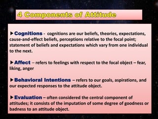 ▶Cognitions - cognitions are our beliefs, theories, expectations,
cause-and-effect beliefs, perceptions relative to the focal point;
statement of beliefs and expectations which vary from one individual
to the next.
▶Affect – refers to feelings with respect to the focal object – fear,
liking, anger
▶Behavioral Intentions – refers to our goals, aspirations, and
our expected responses to the attitude object.
▶Evaluation – often considered the central component of
attitudes; it consists of the imputation of some degree of goodness or
badness to an attitude object.
 