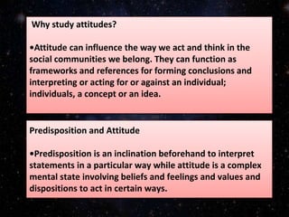 Predisposition and Attitude
•Predisposition is an inclination beforehand to interpret
statements in a particular way while attitude is a complex
mental state involving beliefs and feelings and values and
dispositions to act in certain ways.
Why study attitudes?
•Attitude can influence the way we act and think in the
social communities we belong. They can function as
frameworks and references for forming conclusions and
interpreting or acting for or against an individual;
individuals, a concept or an idea.
 