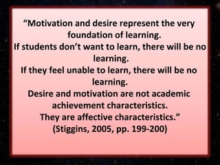 “Motivation and desire represent the very
foundation of learning.
If students don’t want to learn, there will be no
learning.
If they feel unable to learn, there will be no
learning.
Desire and motivation are not academic
achievement characteristics.
They are affective characteristics.”
(Stiggins, 2005, pp. 199‐200)
 