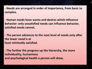 - Needs are arranged in order of importance, from basic to
complex.
- Human needs have wants and desires which influence
behavior: only unsatisfied needs can influence behavior,
satisfied needs cannot.
- The person advances to the next level of needs only after
the lower need is at
least minimally satisfied.
- The further the progress up the hierarchy, the more
individuality, humanness
and psychological health a person will show.
 