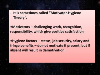 - It is sometimes called “Motivator-Hygiene
Theory”.
•Motivators – challenging work, recognition,
responsibility, which give positive satisfaction
•Hygiene factors – status, job security, salary and
fringe benefits – do not motivate if present, but if
absent will result in demotivation.
 