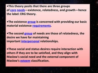•This theory posits that there are three groups
of core needs—existence, relatedness, and growth—hence
the label: ERG theory.
•The existence group is concerned with providing our basic
material existence requirements.
•The second group of needs are those of relatedness, the
desire we have for maintaining
important interpersonal relationships.
•These social and status desires require interaction with
others if they are to be satisfied, and they align with
Maslow's social need and the external component of
Maslow's esteem classification.
 