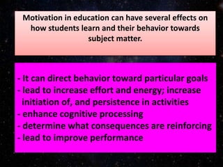 - It can direct behavior toward particular goals
- lead to increase effort and energy; increase
initiation of, and persistence in activities
- enhance cognitive processing
- determine what consequences are reinforcing
- lead to improve performance
Motivation in education can have several effects on
how students learn and their behavior towards
subject matter.
 