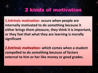 occurs when people are
internally motivated to do something because it
either brings them pleasure, they think it is important,
or they feel that what they are learning is morally
significant
which comes when a student
compelled to do something because of factors
external to him or her like money or good grades.
 