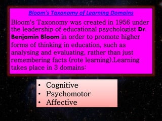 Bloom's Taxonomy of Learning Domains
Bloom's Taxonomy was created in 1956 under
the leadership of educational psychologist Dr.
Benjamin Bloom in order to promote higher
forms of thinking in education, such as
analysing and evaluating, rather than just
remembering facts (rote learning).Learning
takes place in 3 domains:
• Cognitive
• Psychomotor
• Affective
 