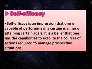 •Self-efficacy is an impression that one is
capable of performing in a certain manner or
attaining certain goals. It is a belief that one
has the capabilities to execute the courses of
actions required to manage prospective
situations
 