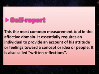 This the most common measurement tool in the
affective domain. It essentially requires an
individual to provide an account of his attitude
or feelings toward a concept or idea or people. It
is also called “written reflections”.
 
