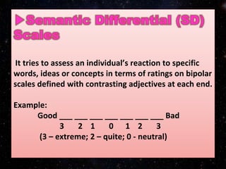 It tries to assess an individual’s reaction to specific
words, ideas or concepts in terms of ratings on bipolar
scales defined with contrasting adjectives at each end.
Example:
Good ___ ___ ___ ___ ___ ___ ___ Bad
3 2 1 0 1 2 3
(3 – extreme; 2 – quite; 0 - neutral)
 