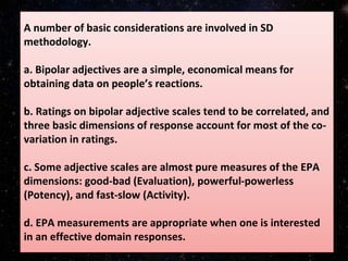 A number of basic considerations are involved in SD
methodology.
a. Bipolar adjectives are a simple, economical means for
obtaining data on people’s reactions.
b. Ratings on bipolar adjective scales tend to be correlated, and
three basic dimensions of response account for most of the co-
variation in ratings.
c. Some adjective scales are almost pure measures of the EPA
dimensions: good-bad (Evaluation), powerful-powerless
(Potency), and fast-slow (Activity).
d. EPA measurements are appropriate when one is interested
in an effective domain responses.
 