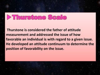Thurstone is considered the father of attitude
measurement and addressed the issue of how
favorable an individual is with regard to a given issue.
He developed an attitude continuum to determine the
position of favorability on the issue.
 