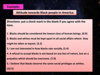 Attitude towards Black people in America
Example:
Directions: put a check mark in the blank if you agree with the
item.
1. Blacks should be considered the lowest class of human beings. (0.9)
2. Blacks and whites must be kept apart in all social affairs where they
might be taken as equals. (3.2)
3. I am not interested in how blacks rate socially. (5.4)
4. A refusal to accept blacks is not based on any fact of nature, but on a
prejudice which should be overcome. (7.9)
5. I believe that blacks deserve the same social privileges as whites.
(10.3)
 