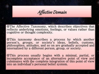 Affective Domain
The Affective Taxonomy, which describes objectives that
reflects underlying emotions, feelings, or values rather than
cognitive or thought complexity.
This taxonomy describes a process by which another
person’s, groups, or society’s ideas, beliefs, customs,
philosophies, attitudes, and so on are gradually accepted and
internalized by a different person, group, or society.
This process usually begins with a minimal, partial, or
incomplete acceptance of an alternative point of view and
culminates with the complete integration of this point of view
into an individual’s personal belief system.
 