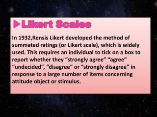 In 1932,Rensis Likert developed the method of
summated ratings (or Likert scale), which is widely
used. This requires an individual to tick on a box to
report whether they “strongly agree” “agree”
“undecided”, “disagree” or “strongly disagree” in
response to a large number of items concerning
attitude object or stimulus.
 