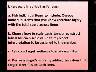 Likert scale is derived as follows:
a. Pick individual items to include. Choose
individual items that you know correlate highly
with the total score across items.
b. Choose how to scale each item, or construct
labels for each scale value to represent
interpretation to be assigned to the number.
c. Ask your target audience to mark each item.
d. Derive a target’s score by adding the values that
target identifies on each item.
 