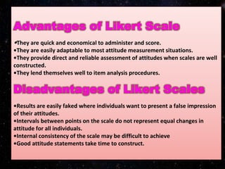 •They are quick and economical to administer and score.
•They are easily adaptable to most attitude measurement situations.
•They provide direct and reliable assessment of attitudes when scales are well
constructed.
•They lend themselves well to item analysis procedures.
•Results are easily faked where individuals want to present a false impression
of their attitudes.
•Intervals between points on the scale do not represent equal changes in
attitude for all individuals.
•Internal consistency of the scale may be difficult to achieve
•Good attitude statements take time to construct.
 