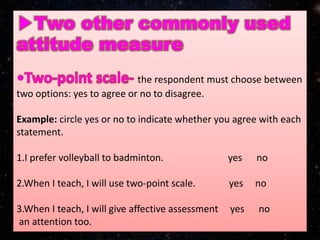 the respondent must choose between
two options: yes to agree or no to disagree.
Example: circle yes or no to indicate whether you agree with each
statement.
1.I prefer volleyball to badminton. yes no
2.When I teach, I will use two-point scale. yes no
3.When I teach, I will give affective assessment yes no
an attention too.
 