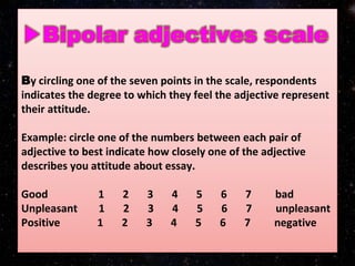 By circling one of the seven points in the scale, respondents
indicates the degree to which they feel the adjective represent
their attitude.
Example: circle one of the numbers between each pair of
adjective to best indicate how closely one of the adjective
describes you attitude about essay.
Good 1 2 3 4 5 6 7 bad
Unpleasant 1 2 3 4 5 6 7 unpleasant
Positive 1 2 3 4 5 6 7 negative
 