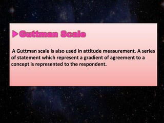 A Guttman scale is also used in attitude measurement. A series
of statement which represent a gradient of agreement to a
concept is represented to the respondent.
 
